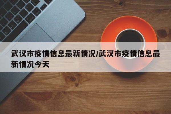 武汉市疫情信息最新情况/武汉市疫情信息最新情况今天