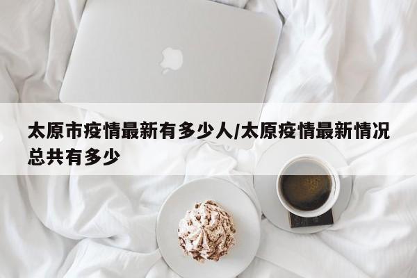 太原市疫情最新有多少人/太原疫情最新情况总共有多少
