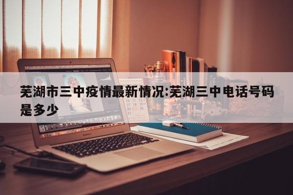 芜湖市三中疫情最新情况:芜湖三中电话号码是多少