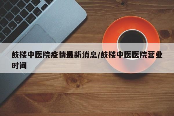 鼓楼中医院疫情最新消息/鼓楼中医医院营业时间