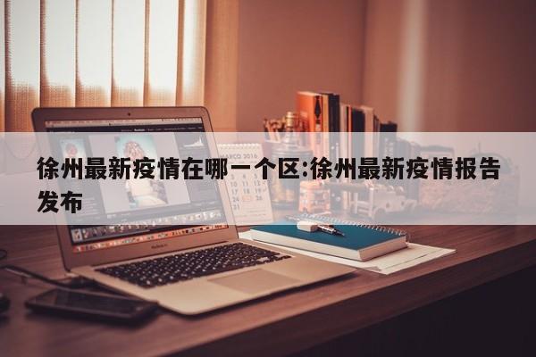 徐州最新疫情在哪一个区:徐州最新疫情报告发布