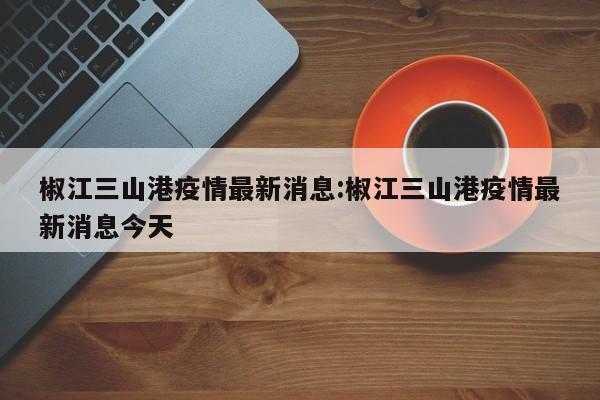 椒江三山港疫情最新消息:椒江三山港疫情最新消息今天