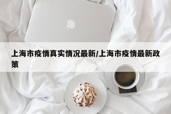 上海市疫情真实情况最新/上海市疫情最新政策