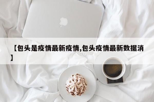 【包头是疫情最新疫情,包头疫情最新数据消】