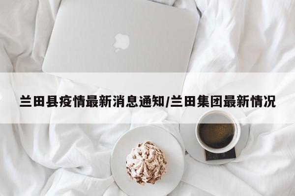 兰田县疫情最新消息通知/兰田集团最新情况