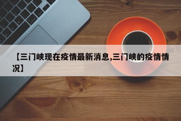 【三门峡现在疫情最新消息,三门峡的疫情情况】
