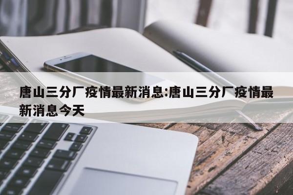 唐山三分厂疫情最新消息:唐山三分厂疫情最新消息今天