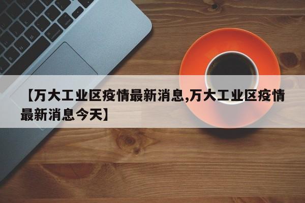 【万大工业区疫情最新消息,万大工业区疫情最新消息今天】