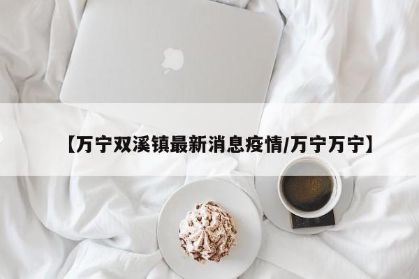 【万宁双溪镇最新消息疫情/万宁万宁】