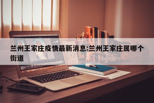兰州王家庄疫情最新消息:兰州王家庄属哪个街道