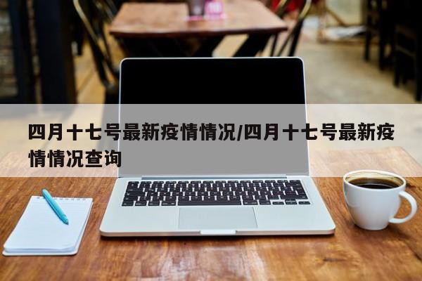 四月十七号最新疫情情况/四月十七号最新疫情情况查询