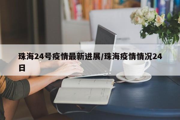 珠海24号疫情最新进展/珠海疫情情况24日