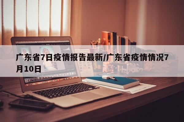 广东省7日疫情报告最新/广东省疫情情况7月10日