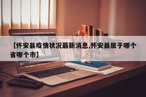 【怀安县疫情状况最新消息,怀安县属于哪个省哪个市】