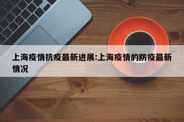 上海疫情抗疫最新进展:上海疫情的防疫最新情况
