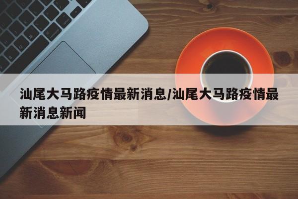 汕尾大马路疫情最新消息/汕尾大马路疫情最新消息新闻