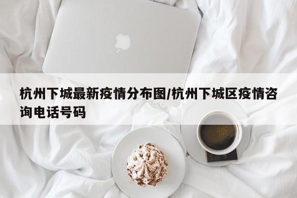 杭州下城最新疫情分布图/杭州下城区疫情咨询电话号码