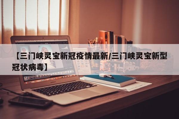 【三门峡灵宝新冠疫情最新/三门峡灵宝新型冠状病毒】
