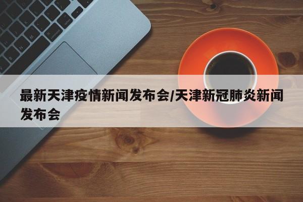 最新天津疫情新闻发布会/天津新冠肺炎新闻发布会