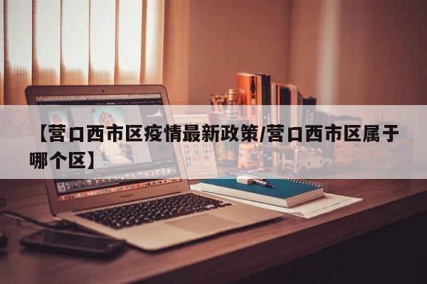 【营口西市区疫情最新政策/营口西市区属于哪个区】
