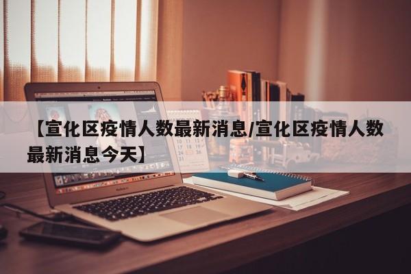 【宣化区疫情人数最新消息/宣化区疫情人数最新消息今天】