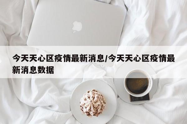 今天天心区疫情最新消息/今天天心区疫情最新消息数据