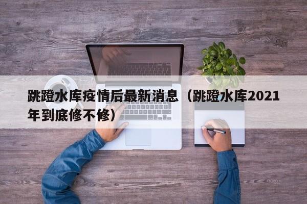 跳蹬水库疫情后最新消息（跳蹬水库2021年到底修不修）