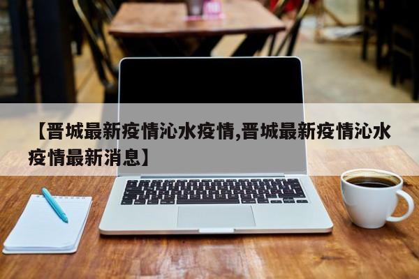 【晋城最新疫情沁水疫情,晋城最新疫情沁水疫情最新消息】