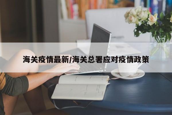 海关疫情最新/海关总署应对疫情政策