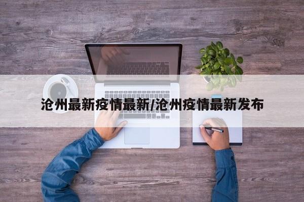 沧州最新疫情最新/沧州疫情最新发布