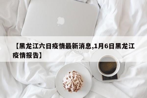 【黑龙江六日疫情最新消息,1月6日黑龙江疫情报告】