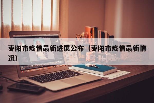 枣阳市疫情最新进展公布（枣阳市疫情最新情况）