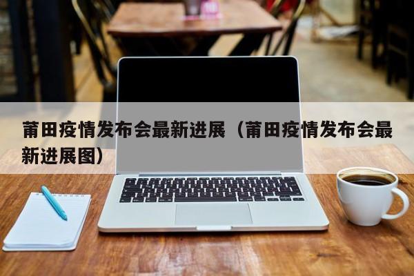 莆田疫情发布会最新进展（莆田疫情发布会最新进展图）