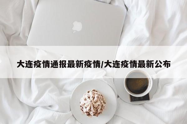 大连疫情通报最新疫情/大连疫情最新公布