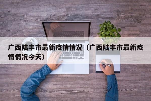 广西陆丰市最新疫情情况（广西陆丰市最新疫情情况今天）