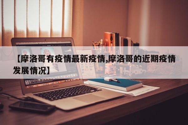 【摩洛哥有疫情最新疫情,摩洛哥的近期疫情发展情况】