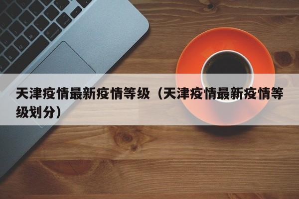 天津疫情最新疫情等级（天津疫情最新疫情等级划分）