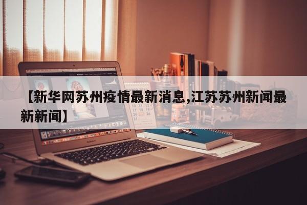 【新华网苏州疫情最新消息,江苏苏州新闻最新新闻】