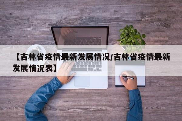 【吉林省疫情最新发展情况/吉林省疫情最新发展情况表】