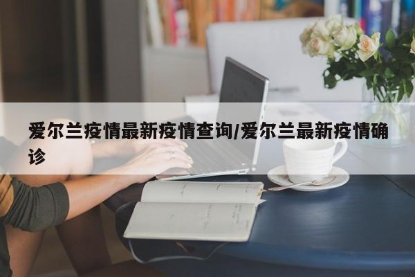爱尔兰疫情最新疫情查询/爱尔兰最新疫情确诊
