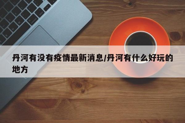 丹河有没有疫情最新消息/丹河有什么好玩的地方