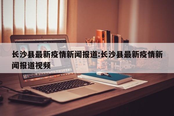 长沙县最新疫情新闻报道:长沙县最新疫情新闻报道视频