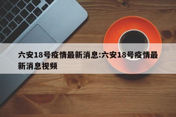 六安18号疫情最新消息:六安18号疫情最新消息视频