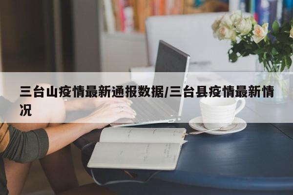 三台山疫情最新通报数据/三台县疫情最新情况