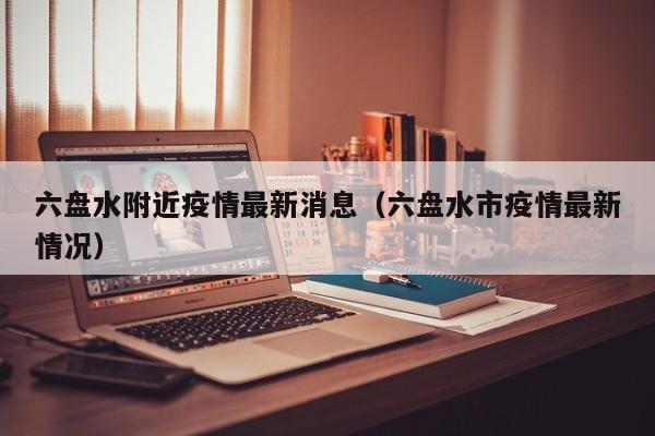 六盘水附近疫情最新消息（六盘水市疫情最新情况）