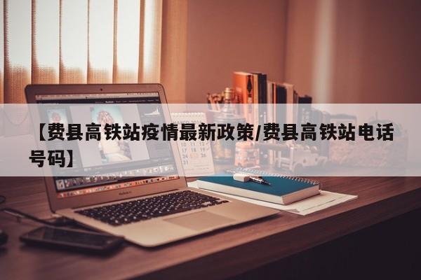 【费县高铁站疫情最新政策/费县高铁站电话号码】