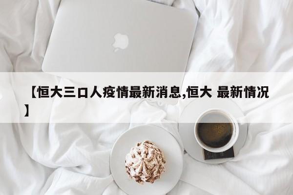 【恒大三口人疫情最新消息,恒大 最新情况】