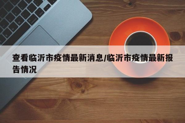 查看临沂市疫情最新消息/临沂市疫情最新报告情况