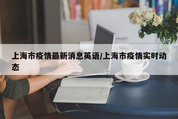 上海市疫情最新消息英语/上海市疫情实时动态