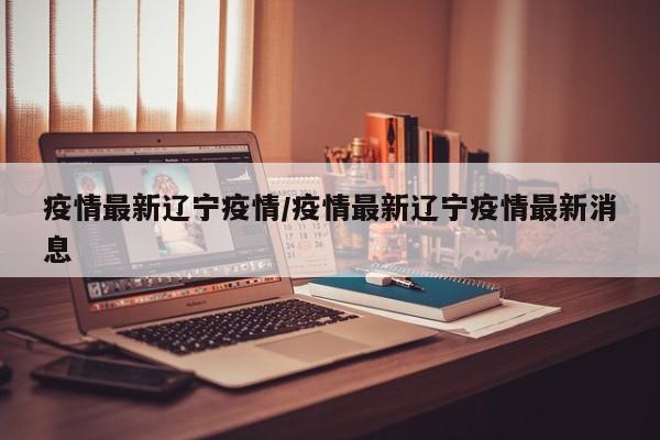 疫情最新辽宁疫情/疫情最新辽宁疫情最新消息